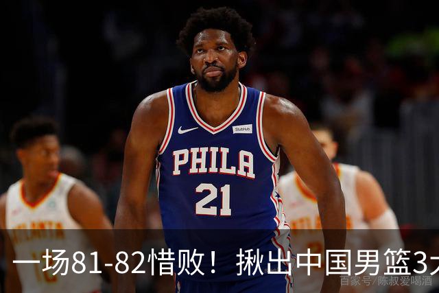 一场81-82惜败！揪出中国男篮3大“罪人” 表现拉胯+关键时刻掉链