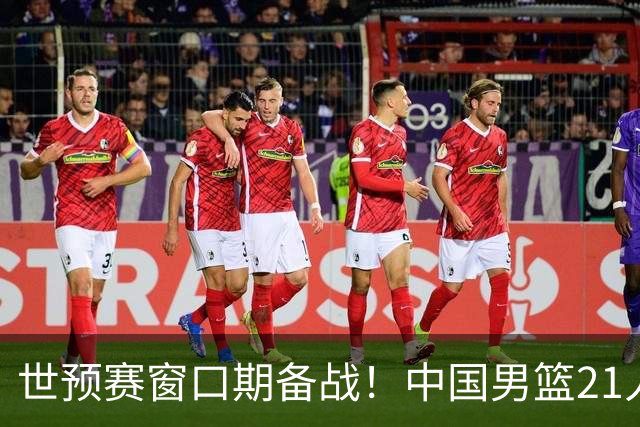 世预赛窗口期备战！中国男篮21人集训名单出炉 杨瀚森重磅回归