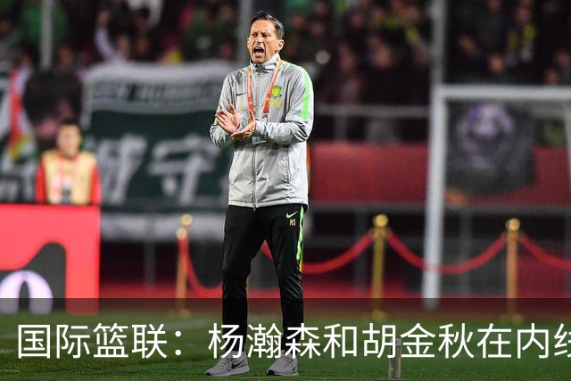 国际篮联：杨瀚森和胡金秋在内线站稳脚跟 中国队篮板和内线得分将压倒对手