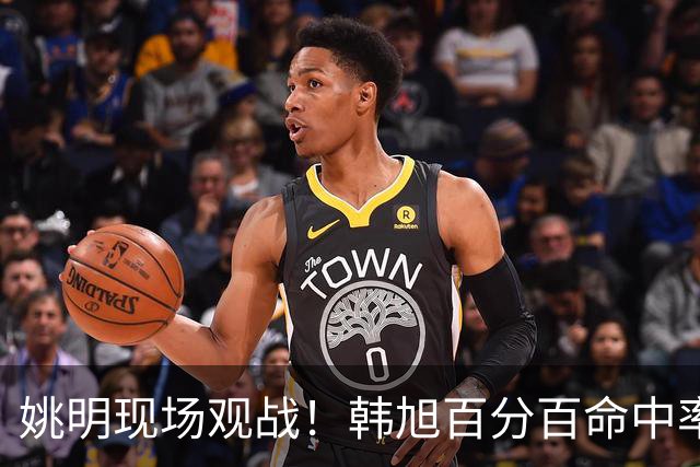 姚明现场观战！韩旭百分百命中率 盖帽得分盘活自由人内线
