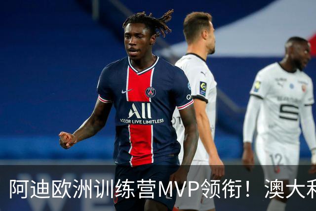 阿迪欧洲训练营MVP领衔！澳大利亚6月21日以年轻阵容对阵中国男篮
