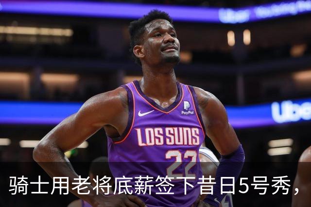 骑士用老将底薪签下昔日5号秀，这是他们今夏的第一笔引援？