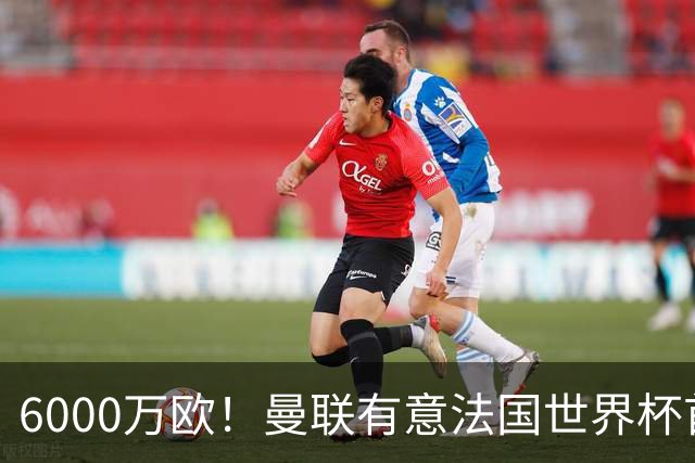 6000万欧！曼联有意法国世界杯首发 中场重建将达1.35亿镑